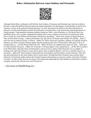 Behn s Infatuation Between Amer-Indians And Oroonoko
Although Aphra Behn s infatuation with both the Amer Indians of Suriname and Oroonoko may lead one to believe
that she is somewhat different from the general European population, her descriptions of said peoples reveal her true
emotions as those of the general European populace. As such, she projects the beliefs at the time, making her an
indicator of widely held attitudes towards the justification of enslavement, or the lack thereof, and the perception of
foreign peoples. Understanding Europeans attitudes during the 1600 s, when Oroonoko; or, The Royal Slave was
published, allows one to greater comprehend European slave owners religious motivations for enslavement. Behn
tries to justify the Amer Indians and Oroonoko s freedom by describing ... Show more content on Helpwriting.net ...
They are described as being, ...modest and bashful, very shy and nice of being touch d (Behn 39) and that, ...there is
not to be seen an indecent Action, or Glance... (Behn 39). These conservative qualities, qualities not typically found in
heathens, give them a pseudo Christian appeal, thereby justifying their lack of enslavement. Behn goes so far as to
compare them to, ...our first Parents before the Fall... (Behn 39) and even compares their aprons to what, ...Adam and
Eve did [with] the Fig leaves... (Behn 39). Oroonoko s Christian appeal is also capitalized on, ...all fine Wit is confin d
to the White Men, especially those of Christendom; and wou d have confess d that Oroonoko was as capable of
reigning well, and of governing as wisely, had as great a Soul, as politick Maxims, and was as sensible of power, as
any prince... (Behn 44). These instances characterize the Amer Indians and Oroonoko as nearly Christian. They also
provide justification for the Amer Indians lack of enslavement. Through both their Christian values and the direct
allusions to Christianity, Behn justifies their freedom based on them being too innocent, modest, and nearly Christian
to enslave. In other words, they are too human. She implies that subjecting the Amer Indians to such horrors would be
a tragedy, whereas the Africans lack such Christian (or
... Get more on HelpWriting.net ...
 