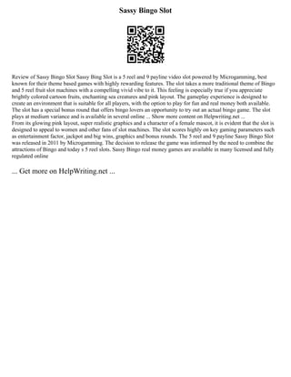 Sassy Bingo Slot
Review of Sassy Bingo Slot Sassy Bing Slot is a 5 reel and 9 payline video slot powered by Microgamming, best
known for their theme based games with highly rewarding features. The slot takes a more traditional theme of Bingo
and 5 reel fruit slot machines with a compelling vivid vibe to it. This feeling is especially true if you appreciate
brightly colored cartoon fruits, enchanting sea creatures and pink layout. The gameplay experience is designed to
create an environment that is suitable for all players, with the option to play for fun and real money both available.
The slot has a special bonus round that offers bingo lovers an opportunity to try out an actual bingo game. The slot
plays at medium variance and is available in several online ... Show more content on Helpwriting.net ...
From its glowing pink layout, super realistic graphics and a character of a female mascot, it is evident that the slot is
designed to appeal to women and other fans of slot machines. The slot scores highly on key gaming parameters such
as entertainment factor, jackpot and big wins, graphics and bonus rounds. The 5 reel and 9 payline Sassy Bingo Slot
was released in 2011 by Microgamming. The decision to release the game was informed by the need to combine the
attractions of Bingo and today s 5 reel slots. Sassy Bingo real money games are available in many licensed and fully
regulated online
... Get more on HelpWriting.net ...
 