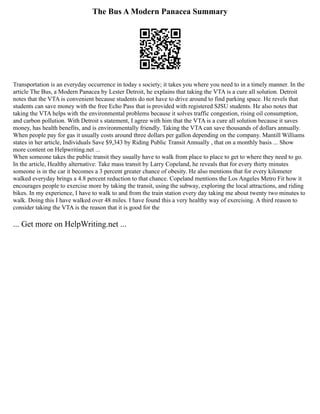 The Bus A Modern Panacea Summary
Transportation is an everyday occurrence in today s society; it takes you where you need to in a timely manner. In the
article The Bus, a Modern Panacea by Lester Detroit, he explains that taking the VTA is a cure all solution. Detroit
notes that the VTA is convenient because students do not have to drive around to find parking space. He revels that
students can save money with the free Echo Pass that is provided with registered SJSU students. He also notes that
taking the VTA helps with the environmental problems because it solves traffic congestion, rising oil consumption,
and carbon pollution. With Detroit s statement, I agree with him that the VTA is a cure all solution because it saves
money, has health benefits, and is environmentally friendly. Taking the VTA can save thousands of dollars annually.
When people pay for gas it usually costs around three dollars per gallon depending on the company. Mantill Williams
states in her article, Individuals Save $9,343 by Riding Public Transit Annually , that on a monthly basis ... Show
more content on Helpwriting.net ...
When someone takes the public transit they usually have to walk from place to place to get to where they need to go.
In the article, Healthy alternative: Take mass transit by Larry Copeland, he reveals that for every thirty minutes
someone is in the car it becomes a 3 percent greater chance of obesity. He also mentions that for every kilometer
walked everyday brings a 4.8 percent reduction to that chance. Copeland mentions the Los Angeles Metro Fit how it
encourages people to exercise more by taking the transit, using the subway, exploring the local attractions, and riding
bikes. In my experience, I have to walk to and from the train station every day taking me about twenty two minutes to
walk. Doing this I have walked over 48 miles. I have found this a very healthy way of exercising. A third reason to
consider taking the VTA is the reason that it is good for the
... Get more on HelpWriting.net ...
 