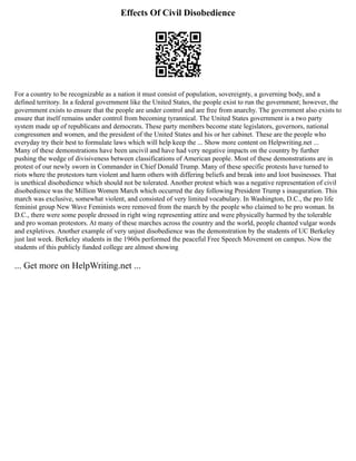 Effects Of Civil Disobedience
For a country to be recognizable as a nation it must consist of population, sovereignty, a governing body, and a
defined territory. In a federal government like the United States, the people exist to run the government; however, the
government exists to ensure that the people are under control and are free from anarchy. The government also exists to
ensure that itself remains under control from becoming tyrannical. The United States government is a two party
system made up of republicans and democrats. These party members become state legislators, governors, national
congressmen and women, and the president of the United States and his or her cabinet. These are the people who
everyday try their best to formulate laws which will help keep the ... Show more content on Helpwriting.net ...
Many of these demonstrations have been uncivil and have had very negative impacts on the country by further
pushing the wedge of divisiveness between classifications of American people. Most of these demonstrations are in
protest of our newly sworn in Commander in Chief Donald Trump. Many of these specific protests have turned to
riots where the protestors turn violent and harm others with differing beliefs and break into and loot businesses. That
is unethical disobedience which should not be tolerated. Another protest which was a negative representation of civil
disobedience was the Million Women March which occurred the day following President Trump s inauguration. This
march was exclusive, somewhat violent, and consisted of very limited vocabulary. In Washington, D.C., the pro life
feminist group New Wave Feminists were removed from the march by the people who claimed to be pro woman. In
D.C., there were some people dressed in right wing representing attire and were physically harmed by the tolerable
and pro woman protestors. At many of these marches across the country and the world, people chanted vulgar words
and expletives. Another example of very unjust disobedience was the demonstration by the students of UC Berkeley
just last week. Berkeley students in the 1960s performed the peaceful Free Speech Movement on campus. Now the
students of this publicly funded college are almost showing
... Get more on HelpWriting.net ...
 