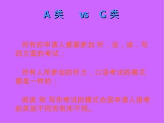 A类   vs   G类

 所有的申请人都要参加 听，说，读，写
四方面的考试；

 所有人所参加的听力，口语考试的模式
都是一样的；

 阅读 和 写作考试的模式会因申请人报考
的类别不同而有所不同。
 