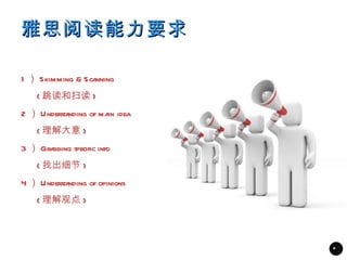雅思阅读能力要求

1 ） Skimming & Scanning
    ( 跳读和扫读 )
2 ） Understanding of ma idea
                       in
    ( 理解大意 )
3 ） Grabbing specific info
    ( 找出细节 )
4 ） Understanding of opinions
    ( 理解观点 )



                                *
 