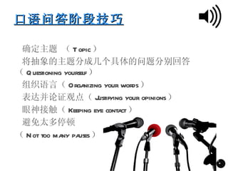 口语问答阶段技巧





 确定主题 （ T opic）





 将抽象的主题分成几个具体的问题分别回答
（ Q uestioning yourself）





 组织语言（ Orga           nizing your words）





 表达并论证观点（ J                ustifying your opinions）





 眼神接触（ Keeping eye conta           ct）





 避免太多停顿
（ N ot too ma pa
              ny uses）

                                                      28
                                                       *
 