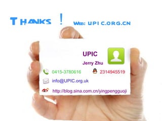 T hanks！ Web: UPI C.ORG.CN
                        UPIC
                        Jerry Zhu
         0415-3780616           2314945519
         info@UPIC.org.uk

         http://blog.sina.com.cn/yingpengguoji




                                                 *
 