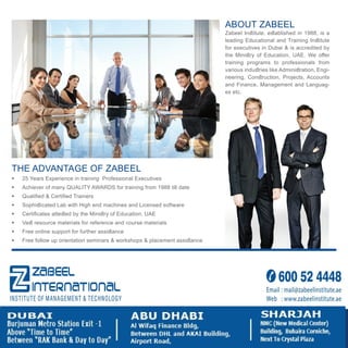 Our Accreditations:
UNITED ARAB EMIRATES
MINISTRY OF EDUCATION
ABOUT ZABEEL
Zabeel Inﬆitute, eﬆablished in 1988, is a
leading Educational and Training Inﬆitute
for executives in Dubai & is accredited by
the Miniﬆry of Education, UAE. We oﬀer
training programs to professionals from
various induﬆries like Adminiﬆration, Engi-
neering, Conﬆruction, Projects, Accounts
and Finance, Management and Languag-
es etc.
THE ADVANTAGE OF ZABEEL
 25 Years Experience in training Professional Executives
 Achiever of many QUALITY AWARDS for training from 1988 till date
 Qualiﬁed & Certiﬁed Trainers
 Sophiﬆicated Lab with High end machines and Licensed software
 Certiﬁcates atteﬆed by the Miniﬆry of Education, UAE
 Vaﬆ resource materials for reference and course materials
 Free online support for further assiﬆance
 Free follow up orientation seminars & workshops & placement assiﬆance
 