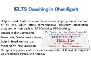 Dolphin Head Hunters is a premier educational group one of the best
of its kind, which offers comprehensive classroom preparation
programs for tests such as IELTS Coaching, PTE Coaching,
Spoken English Course and
Personality Development classes.
Dolphin Head Hunters is at
major North India Education
Group with presence of its centers across cities of Punjab & Haryana
viz Chandigarh, Patiala and Ambala.
 