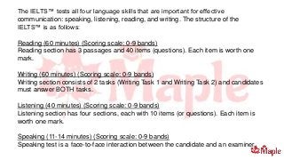 The IELTS™ tests all four language skills that are important for effective
communication: speaking, listening, reading, and writing. The structure of the
IELTS™ is as follows:
Reading (60 minutes) (Scoring scale: 0-9 bands)
Reading section has 3 passages and 40 items (questions). Each item is worth one
mark.
Writing (60 minutes) (Scoring scale: 0-9 bands)
Writing section consists of 2 tasks (Writing Task 1 and Writing Task 2) and candidates
must answer BOTH tasks.
Listening (40 minutes) (Scoring scale: 0-9 bands)
Listening section has four sections, each with 10 items (or questions). Each item is
worth one mark.
Speaking (11-14 minutes) (Scoring scale: 0-9 bands)
Speaking test is a face-to-face interaction between the candidate and an examiner.
 