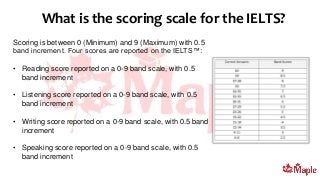 Scoring is between 0 (Minimum) and 9 (Maximum) with 0.5
band increment. Four scores are reported on the IELTS™:
• Reading score reported on a 0-9 band scale, with 0.5
band increment
• Listening score reported on a 0-9 band scale, with 0.5
band increment
• Writing score reported on a 0-9 band scale, with 0.5 band
increment
• Speaking score reported on a 0-9 band scale, with 0.5
band increment
What is the scoring scale for the IELTS?
 