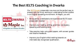Our IELTS exam preparation courses are the perfect way to
prepare you for living, working or undertaking further studies
in an English-speaking environment. At Maple, you will;
• Be taught by a dedicated and experienced IELTS exam
preparation teacher.
• Improve your reading, writing, grammar, vocabulary,
speaking and listening skills.
• Take practice tests using past papers, with answer guides
and teacher feedback.
• Improve your English whilst working towards an
internationally recognised qualification.
The Best IELTS Coaching in Dwarka
 