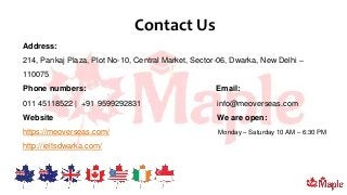 Contact Us
Address:
214, Pankaj Plaza, Plot No-10, Central Market, Sector-06, Dwarka, New Delhi –
110075
Phone numbers: Email:
011 45118522 | +91 9599292831 info@meoverseas.com
Website We are open:
https://meoverseas.com/ Monday – Saturday 10 AM – 6:30 PM
http://ieltsdwarka.com/
 