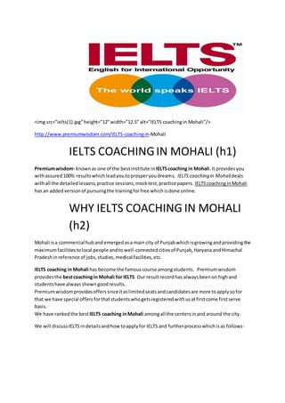 <img src=”ielts(1).jpg”height=”12”width=”12.5” alt=”IELTS coachingin Mohali”/>
http://www.premiumwisdom.com/IELTS-coaching-in-Mohali
IELTS COACHINGIN MOHALI (h1)
Premiumwisdom- knownas one of the bestinstitute in IELTScoaching in Mohali.It providesyou
withassured100% resultswhichleadyoutoprosperyoudreams. IELTS coaching in Mohalideals
withall the detailedlessons,practice sessions,mocktest,practice papers. IELTScoachinginMohali
has an addedversionof pursuingthe trainingforfree whichisdone online.
WHY IELTS COACHING IN MOHALI
(h2)
Mohali isa commercial hub andemergedasa main city of Punjabwhichisgrowingandproviding the
maximumfacilitiestolocal people andto well-connectedcitiesof Punjab,Haryana andHimachal
Pradeshinreference of jobs,studies,medical facilities,etc.
IELTS coaching in Mohali has become the famous course amongstudents. Premiumwisdom
providesthe bestcoachingin Mohali for IELTS. Our resultrecordhas alwaysbeenon highand
studentshave alwaysshown goodresults.
Premiumwisdomprovidesofferssinceitaslimitedseatsandcandidatesare more toapplysofor
that we have special offers forthatstudentswhogetsregisteredwithusatfirstcome firstserve
basis.
We have rankedthe best IELTS coaching inMohali amongall the centersinand around the city.
We will discussIELTS indetailsand howtoapplyfor IELTS and furtherprocesswhichisas follows-
 