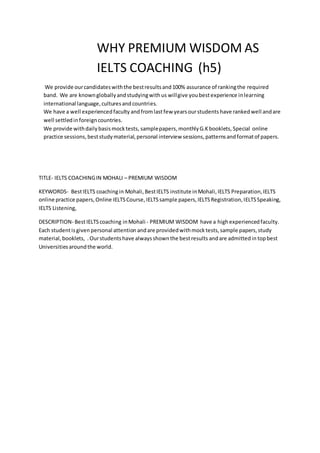 WHY PREMIUM WISDOM AS
IELTS COACHING (h5)
We provide ourcandidateswiththe bestresultsand100% assurance of rankingthe required
band. We are knowngloballyandstudyingwithus willgive youbestexperience inlearning
international language,culturesandcountries.
We have a well experiencedfaculty andfromlastfew yearsourstudents have rankedwell andare
well settledinforeigncountries.
We provide withdailybasismocktests, samplepapers, monthlyG.Kbooklets, Special online
practice sessions,beststudymaterial,personal interview sessions,patternsandformatof papers.
TITLE- IELTS COACHINGIN MOHALI – PREMIUM WISDOM
KEYWORDS- BestIELTS coachingin Mohali,BestIELTS institute inMohali,IELTS Preparation,IELTS
online practice papers,Online IELTSCourse, IELTSsample papers,IELTSRegistration,IELTSSpeaking,
IELTS Listening,
DESCRIPTION- BestIELTScoaching inMohali - PREMIUM WISDOM have a highexperiencedfaculty.
Each studentisgiven personal attention andare providedwithmocktests,sample papers,study
material,booklets, .Ourstudentshave alwaysshownthe bestresults andare admittedin topbest
Universitiesaroundthe world.
 
