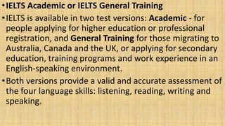 •IELTS Academic or IELTS General Training
•IELTS is available in two test versions: Academic - for
people applying for higher education or professional
registration, and General Training for those migrating to
Australia, Canada and the UK, or applying for secondary
education, training programs and work experience in an
English-speaking environment.
•Both versions provide a valid and accurate assessment of
the four language skills: listening, reading, writing and
speaking.
 