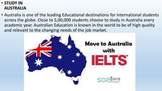 • STUDY IN
AUSTRALIA
• Australia is one of the leading Educational destinations for international students
across the globe. Close to 5,00,000 students choose to study in Australia every
academic year. Australian Education is known in the world to be of high quality
and relevant to the changing needs of the job market.
 