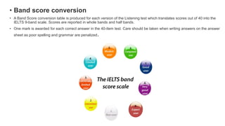 • Band score conversion
• A Band Score conversion table is produced for each version of the Listening test which translates scores out of 40 into the
IELTS 9-band scale. Scores are reported in whole bands and half bands.
• One mark is awarded for each correct answer in the 40-item test. Care should be taken when writing answers on the answer
sheet as poor spelling and grammar are penalized.
 