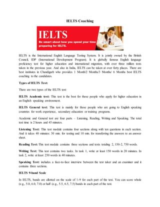 IELTS Coaching
IELTS is the International English Language Testing System. It is jointly owned by the British
Council, IDP (International Development Program). It is globally famous English language
proficiency test for higher education and international migration, with over three million tests
taken in the previous year. And also in India, IELTS can be taken at over forty places. There are
best institutes in Chandigarh who provides 1 Month/2 Months/3 Months/ 6 Months best IELTS
coaching to the candidates.
Types of IELTS Test:
There are two types of the IELTS test:
IELTS Academic test: This test is the best for those people who apply for higher education in
an English speaking environment.
IELTS General test: This test is mainly for those people who are going to English speaking
countries for work experience, secondary education or training programs.
Academic and General test are four parts – Listening, Reading, Writing and Speaking. The total
test time is 2 hours and 45 minutes.
Listening Test: This test module contains four sections along with ten questions in each section.
And it takes 40 minutes: 30 min. for testing and 10 min. for transferring the answers to an answer
sheet.
Reading Test: This test module contains three sections and texts totaling 2, 150-2, 750 words.
Writing Test: This test contains two tasks. In task 1, write at least 150 words in 20 minutes. In
task 2, write at least 250 words in 40 minutes.
Speaking Test: includes a face-to-face interview between the test taker and an examiner and it
contains three sections.
IELTS 9-band Scale
In IELTS, bands are allotted on the scale of 1-9 for each part of the test. You can score whole
(e.g., 5.0, 6.0, 7.0) or half (e.g., 5.5, 6.5, 7.5) bands in each part of the test.
 