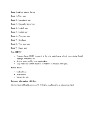 Band 0 - did not attempt the test
Band 1 - Non - user
Band 2 – Intermittent user
Band 3 – Extremely limited user
Band 4 – Limited user
Band 5 – Modest user
Band 6 – Competent user
Band 7 – Good user
Band 8 – Very good user
Band 9 – Expert user
Why IELTS?
 You can choose IELTS because it is the most trusted name when it comes to the English
language proficiency test.
 A score is accepted by most organizations.
 Easy availability of tests means it is available on 48 dates of the year.
Future Scope:
 Study abroad
 Work abroad
 Immigration etc.
For more information, visit here
http://myfirstieltsblog.blogspot.com/2018/08/ielts-coaching-ielts-is-international.html
 