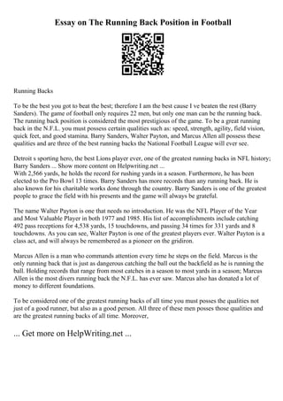 Essay on The Running Back Position in Football
Running Backs
To be the best you got to beat the best; therefore I am the best cause I ve beaten the rest (Barry
Sanders). The game of football only requires 22 men, but only one man can be the running back.
The running back position is considered the most prestigious of the game. To be a great running
back in the N.F.L. you must possess certain qualities such as: speed, strength, agility, field vision,
quick feet, and good stamina. Barry Sanders, Walter Payton, and Marcus Allen all possess these
qualities and are three of the best running backs the National Football League will ever see.
Detroit s sporting hero, the best Lions player ever, one of the greatest running backs in NFL history;
Barry Sanders ... Show more content on Helpwriting.net ...
With 2,566 yards, he holds the record for rushing yards in a season. Furthermore, he has been
elected to the Pro Bowl 13 times. Barry Sanders has more records than any running back. He is
also known for his charitable works done through the country. Barry Sanders is one of the greatest
people to grace the field with his presents and the game will always be grateful.
The name Walter Payton is one that needs no introduction. He was the NFL Player of the Year
and Most Valuable Player in both 1977 and 1985. His list of accomplishments include catching
492 pass receptions for 4,538 yards, 15 touchdowns, and passing 34 times for 331 yards and 8
touchdowns. As you can see, Walter Payton is one of the greatest players ever. Walter Payton is a
class act, and will always be remembered as a pioneer on the gridiron.
Marcus Allen is a man who commands attention every time he steps on the field. Marcus is the
only running back that is just as dangerous catching the ball out the backfield as he is running the
ball. Holding records that range from most catches in a season to most yards in a season; Marcus
Allen is the most divers running back the N.F.L. has ever saw. Marcus also has donated a lot of
money to different foundations.
To be considered one of the greatest running backs of all time you must posses the qualities not
just of a good runner, but also as a good person. All three of these men posses those qualities and
are the greatest running backs of all time. Moreover,
... Get more on HelpWriting.net ...
 