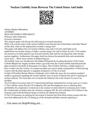 Nuclear Liability Issue Between The United States And India
Akshay Shankar Bharadwaj
A53048067
IRGN 490 ENERGY DIPLOMACY
Professor Julia Nesheiwat
Executive Summary
This analysis paper will discuss the following key research questions
What is the current status of the nuclear liability issue between the United States and India? Based
on this deal, what are the implications on India s energy mix?
This paper will address the civil nuclear liability issue and it will also shed light on the
implications for nuclear energy on India s current energy mix and its future as well. I will explain
the incentives for both nations to go forward with this deal and the role played by other foreign
nuclear suppliers. Furthermore, this paper shall also discuss the potential risks and commitment
issues from ... Show more content on Helpwriting.net ...
The liability issue was introduced to the Indian Parliament by invoking the horror of the Union
Carbide Bhopal Gas tragedy incident where a gas leak from the Union Carbide operated pesticide
plant resulted in the death of thousands of civilians. The CLNDA 2010 has a simple purpose in
that, it makes sure the victims of a nuclear accident can receive quick compensation, without having
to prove that the plant operator is negligent irrespective of who is at fault.
In light of President Barack Obama s landmark visit to India this year, the two nations reached a
tentative agreement regarding the nuclear liability issue in terms of shared risk and U.S tracking of
nuclear material. The main idea was to transfer the financial risk to the insurers in case of an
accident.
The US India civil nuclear deal (123 Agreement) had been stalemated for several years on 2 counts
1) The Liability clause that the US companies (GE and Westinghouse) saw as affecting their
profitability the compromise worked out is the creation of some kind of an insurance pool. Under
this workaround, an Indian state run insurance company GIC Re will contribute $122 million to the
insurance pool with the balance being covered by the Indian Government.
2) The US insistence on tracking the movement of nuclear fuel from third country sources this has
now been addressed by the US letting go of this demand and both countries agreeing to
... Get more on HelpWriting.net ...
 