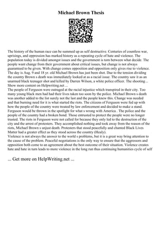 Michael Brown Thesis
The history of the human race can be summed up as self destructive. Centuries of countless war,
uprisings, and oppression has marked history as a repeating cycle of hate and violence. The
population today is divided amongst issues and the government is torn between what decide. The
people want change from their government about critical issues, but change is not always
guaranteed to be given. With change comes opposition and opposition only gives rise to violence.
The day is Aug. 9 and 18 yr. old Michael Brown has just been shot. Due to the tension dividing
the country Brown s death was immediately looked at as a racial issue. The country saw it as an
unarmed black teenager shot and killed by Darren Wilson, a white police officer. The shooting...
Show more content on Helpwriting.net ...
The people of Ferguson were outraged at the racial injustice which transpired in their city. Too
many young black men had had their lives taken too soon by the police. Michael Brown s death
was another added to the list surely not the last and the people knew this. Change was needed
and that burning need for it is what started the riots. The citizens of Ferguson were fed up with
how the people of the country were treated by law enforcement and decided to make a stand.
Ferguson would be thrown in the spotlight for what s wrong with America . The police and the
people of the country had a broken bond. Those entrusted to protect the people were no longer
trusted. The riots in Ferguson were not called for because they only led to the destruction of the
city and the arrest of protesters. They accomplished nothing and took away from the reason of the
riots, Michael Brown s unjust death. Protesters that stood peacefully and chanted Black Lives
Matter had a greater effect as they stood across the country (Healy).
Violence is not always the answer to the world s problems, but it is a great way bring attention to
the cause of the problem. Peaceful negotiations is the only way to ensure that the aggressors and
opposition both come to an agreement about the best outcome of their situation. Violence creates
hate and hate in turn leads to more violence in the long run thus continuing humanities cycle of self
... Get more on HelpWriting.net ...
 