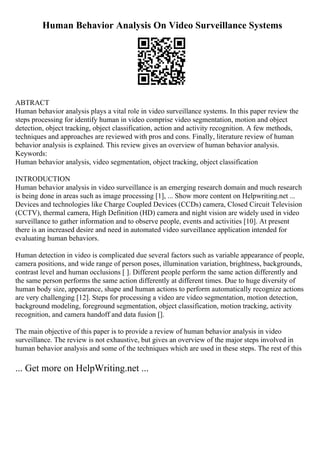 Human Behavior Analysis On Video Surveillance Systems
ABTRACT
Human behavior analysis plays a vital role in video surveillance systems. In this paper review the
steps processing for identify human in video comprise video segmentation, motion and object
detection, object tracking, object classification, action and activity recognition. A few methods,
techniques and approaches are reviewed with pros and cons. Finally, literature review of human
behavior analysis is explained. This review gives an overview of human behavior analysis.
Keywords:
Human behavior analysis, video segmentation, object tracking, object classification
INTRODUCTION
Human behavior analysis in video surveillance is an emerging research domain and much research
is being done in areas such as image processing [1], ... Show more content on Helpwriting.net ...
Devices and technologies like Charge Coupled Devices (CCDs) camera, Closed Circuit Television
(CCTV), thermal camera, High Definition (HD) camera and night vision are widely used in video
surveillance to gather information and to observe people, events and activities [10]. At present
there is an increased desire and need in automated video surveillance application intended for
evaluating human behaviors.
Human detection in video is complicated due several factors such as variable appearance of people,
camera positions, and wide range of person poses, illumination variation, brightness, backgrounds,
contrast level and human occlusions [ ]. Different people perform the same action differently and
the same person performs the same action differently at different times. Due to huge diversity of
human body size, appearance, shape and human actions to perform automatically recognize actions
are very challenging [12]. Steps for processing a video are video segmentation, motion detection,
background modeling, foreground segmentation, object classification, motion tracking, activity
recognition, and camera handoff and data fusion [].
The main objective of this paper is to provide a review of human behavior analysis in video
surveillance. The review is not exhaustive, but gives an overview of the major steps involved in
human behavior analysis and some of the techniques which are used in these steps. The rest of this
... Get more on HelpWriting.net ...
 