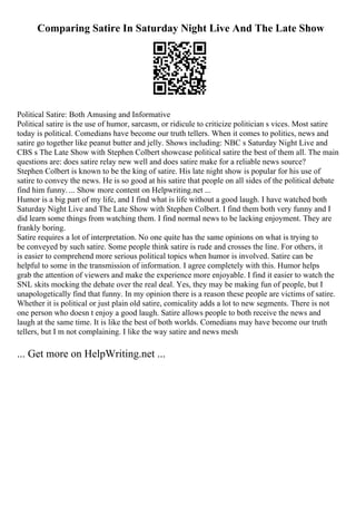 Comparing Satire In Saturday Night Live And The Late Show
Political Satire: Both Amusing and Informative
Political satire is the use of humor, sarcasm, or ridicule to criticize politician s vices. Most satire
today is political. Comedians have become our truth tellers. When it comes to politics, news and
satire go together like peanut butter and jelly. Shows including: NBC s Saturday Night Live and
CBS s The Late Show with Stephen Colbert showcase political satire the best of them all. The main
questions are: does satire relay new well and does satire make for a reliable news source?
Stephen Colbert is known to be the king of satire. His late night show is popular for his use of
satire to convey the news. He is so good at his satire that people on all sides of the political debate
find him funny. ... Show more content on Helpwriting.net ...
Humor is a big part of my life, and I find what is life without a good laugh. I have watched both
Saturday Night Live and The Late Show with Stephen Colbert. I find them both very funny and I
did learn some things from watching them. I find normal news to be lacking enjoyment. They are
frankly boring.
Satire requires a lot of interpretation. No one quite has the same opinions on what is trying to
be conveyed by such satire. Some people think satire is rude and crosses the line. For others, it
is easier to comprehend more serious political topics when humor is involved. Satire can be
helpful to some in the transmission of information. I agree completely with this. Humor helps
grab the attention of viewers and make the experience more enjoyable. I find it easier to watch the
SNL skits mocking the debate over the real deal. Yes, they may be making fun of people, but I
unapologetically find that funny. In my opinion there is a reason these people are victims of satire.
Whether it is political or just plain old satire, comicality adds a lot to new segments. There is not
one person who doesn t enjoy a good laugh. Satire allows people to both receive the news and
laugh at the same time. It is like the best of both worlds. Comedians may have become our truth
tellers, but I m not complaining. I like the way satire and news mesh
... Get more on HelpWriting.net ...
 