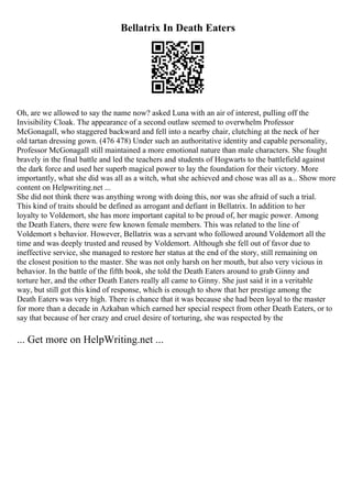 Bellatrix In Death Eaters
Oh, are we allowed to say the name now? asked Luna with an air of interest, pulling off the
Invisibility Cloak. The appearance of a second outlaw seemed to overwhelm Professor
McGonagall, who staggered backward and fell into a nearby chair, clutching at the neck of her
old tartan dressing gown. (476 478) Under such an authoritative identity and capable personality,
Professor McGonagall still maintained a more emotional nature than male characters. She fought
bravely in the final battle and led the teachers and students of Hogwarts to the battlefield against
the dark force and used her superb magical power to lay the foundation for their victory. More
importantly, what she did was all as a witch, what she achieved and chose was all as a... Show more
content on Helpwriting.net ...
She did not think there was anything wrong with doing this, nor was she afraid of such a trial.
This kind of traits should be defined as arrogant and defiant in Bellatrix. In addition to her
loyalty to Voldemort, she has more important capital to be proud of, her magic power. Among
the Death Eaters, there were few known female members. This was related to the line of
Voldemort s behavior. However, Bellatrix was a servant who followed around Voldemort all the
time and was deeply trusted and reused by Voldemort. Although she fell out of favor due to
ineffective service, she managed to restore her status at the end of the story, still remaining on
the closest position to the master. She was not only harsh on her mouth, but also very vicious in
behavior. In the battle of the fifth book, she told the Death Eaters around to grab Ginny and
torture her, and the other Death Eaters really all came to Ginny. She just said it in a veritable
way, but still got this kind of response, which is enough to show that her prestige among the
Death Eaters was very high. There is chance that it was because she had been loyal to the master
for more than a decade in Azkaban which earned her special respect from other Death Eaters, or to
say that because of her crazy and cruel desire of torturing, she was respected by the
... Get more on HelpWriting.net ...
 