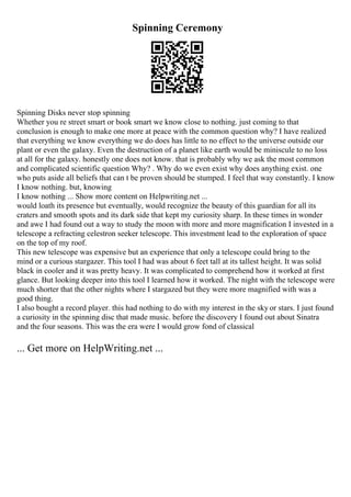 Spinning Ceremony
Spinning Disks never stop spinning
Whether you re street smart or book smart we know close to nothing. just coming to that
conclusion is enough to make one more at peace with the common question why? I have realized
that everything we know everything we do does has little to no effect to the universe outside our
plant or even the galaxy. Even the destruction of a planet like earth would be miniscule to no loss
at all for the galaxy. honestly one does not know. that is probably why we ask the most common
and complicated scientific question Why? . Why do we even exist why does anything exist. one
who puts aside all beliefs that can t be proven should be stumped. I feel that way constantly. I know
I know nothing. but, knowing
I know nothing ... Show more content on Helpwriting.net ...
would loath its presence but eventually, would recognize the beauty of this guardian for all its
craters and smooth spots and its dark side that kept my curiosity sharp. In these times in wonder
and awe I had found out a way to study the moon with more and more magnification I invested in a
telescope a refracting celestron seeker telescope. This investment lead to the exploration of space
on the top of my roof.
This new telescope was expensive but an experience that only a telescope could bring to the
mind or a curious stargazer. This tool I had was about 6 feet tall at its tallest height. It was solid
black in cooler and it was pretty heavy. It was complicated to comprehend how it worked at first
glance. But looking deeper into this tool I learned how it worked. The night with the telescope were
much shorter that the other nights where I stargazed but they were more magnified with was a
good thing.
I also bought a record player. this had nothing to do with my interest in the sky or stars. I just found
a curiosity in the spinning disc that made music. before the discovery I found out about Sinatra
and the four seasons. This was the era were I would grow fond of classical
... Get more on HelpWriting.net ...
 