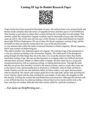 Coming Of Age In Hamlet Research Paper
Tragic stories have been around for thousands of years. The earliest forms were ancient Greek and
Roman myths and plays that told stories of magnificent heros and their quests of self fulfillment.
They became so prevalent in culture that a certain formula for writing them was developed. This
formula, called The Aristotelian Tragedy, would be used for thousands of years after the Greeks
came up with it. One of the most obvious uses of this formula is a play titled Hamlet by English
playwright William Shakespeare. His use of ideas like blood vengeance, coming of age, and the
downfall of a hero are directly connected to the ways of the ancient Greeks.
A very common idea within the realm of classical literature is blood vengeance. Blood vengeance ...
Show more content on Helpwriting.net ...
They add to another very important aspect of a tragedy. The coming of age of the protagonist is
a very key element according to the Aristotelian Tragedy. The whole point of the protagonist
going through all of the things they do in the story is to set up the moment where they finally
reach their coming of age. We can see that characters in a tragedy make very difficult decisions
and take them seriously. (Hajdu 2). Often within a tragedy, the hero starts out as a young and
inexperienced person with no experience killing, or making hard decisions. Through the tasks
that they are given, their morality is tested to the utmost extreme, and as a result, they come out
in the end as a wise, and honorable hero to themselves. In Hamlet, when he finds out that his
Uncle Claudius was the one who killed his father, he had to make a very quick decision about
what he should do. His morals and wisdom guide him to the right path, and he ends up killing his
Uncle. Orestes, faced with the task of killing his own mother, is torn apart. He struggles to find
the morality in killing the woman that had birthed him and raised him. Although this left him with
a very difficult decision, he ended up making a choice based on his morals and his task as the
hero, and slays his mother. Both did what their morals called for, and both would pay a
... Get more on HelpWriting.net ...
 