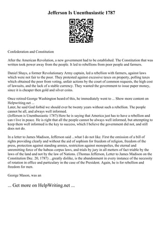 Jefferson Is Unenthusiastic 1787
Confederation and Constitution
After the American Revolution, a new government had to be established. The Constitution that was
written took power away from the people. It led to rebellions from poor people and farmers.
Daniel Shays, a former Revolutionary Army captain, led a rebellion with farmers, against laws
which were not fair to the poor. They protested against excessive taxes on property, polling taxes
which obtained the poor from voting, unfair actions by the court of common requests, the high cost
of lawsuits, and the lack of a stable currency. They wanted the government to issue paper money,
since it is cheaper then gold and silver coins.
Once retired George Washington heardof this, he immediately went to ... Show more content on
Helpwriting.net ...
Later, he said God forbid we should ever be twenty years without such a rebellion. The people
cannot be all, and always well informed.
(Jefferson is Unenthusiastic 1787) Here he is saying that America just has to have a rebellion and
can t live in peace. He is right that all the people cannot be always well informed, but attempting to
keep them well informed is the key to success, which I believe the government did not, and still
does not do.
In a letter to James Madison, Jefferson said ...what I do not like. First the omission of a bill of
rights providing clearly and without the aid of sophism for freedom of religion, freedom of the
press, protection against standing armies, restriction against monopolies, the eternal and
unremitting force of the habeas corpus laws, and trials by jury in all metters of fact triable by the
laws of the land and not by the law of Nations. (Thomas Jefferson, Letter to James Madison on the
Constitution Dec. 20, 1787) ...greatly dislike, is the abandonment in every instance of the necessity
of rotation in office and particulary in the case of the President. Again, he is for rebellion and
freedom for men.
George Mason, was an
... Get more on HelpWriting.net ...
 