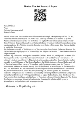 Boston Tea Act Research Paper
Rachel O Brien
Perry
Enriched Language Arts/4
Research Paper
The die is now cast. The colonies must either submit or triumph. ~King George III The Tea Act,
sometimes known as the Boston Tea Party, has a lot to say about tea. It is referred to by John
Adams as the Destruction of the Teain Boston. The night, December thirteen seventeen seventy
three. Colonists disguised themselves as Mohawk Indians. Seventeen Million Pounds of unsold tea
was dumped mid day. With the colonists throwing over the tea off the ships, King George decided
to punish the Bostonians.
The Colonists were sick of the high prices of the tea coming from Britain. Before the Tea Act, the
colonist were paying high prices of two shillings and six pence. Colonists ... Show more content on
Helpwriting.net ...
The next day some of the participants returned to Griffin s Wharf and, seeing some of the tea still
floating on top of the water, they approached it in small boats and destroyed what remained by
hitting it with their oars (History). The ninety two thousand pounds of tea dumped into the harbor
caused it to smell. Because of the Boston Tea Party, the British shut down Boston Harbor until all
of the three hundred forty chests of British East India Company tea were paid for. This was
implemented under the seventeen seventy four, the Intolerable Acts and known as the Boston Port
Act. The Boston Port Act, the Intolerable Acts also implemented the Massachusetts Government
Act, the Administration of Justice Act, the Quartering Act, and the Quebec Act. Colonists
responded with protests and coordinated resistance by convening the First Continental Congress in
September and October of 1774 to petition Britain to repeal the Intolerable Acts. The Boston Tea
Party was the first significant act of defiance by American colonists (After the Tea Act). The Boston
Tea Party was enormous, ultimately leading to the American Revolution which began in
Massachusetts on April nineteenth, seventeen seventy
... Get more on HelpWriting.net ...
 