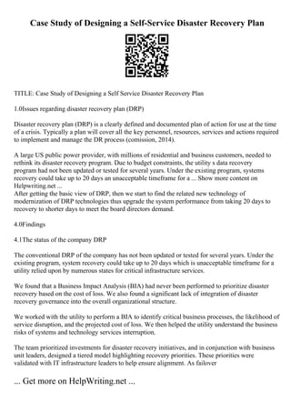 Case Study of Designing a Self-Service Disaster Recovery Plan
TITLE: Case Study of Designing a Self Service Disaster Recovery Plan
1.0Issues regarding disaster recovery plan (DRP)
Disaster recovery plan (DRP) is a clearly defined and documented plan of action for use at the time
of a crisis. Typically a plan will cover all the key personnel, resources, services and actions required
to implement and manage the DR process (comission, 2014).
A large US public power provider, with millions of residential and business customers, needed to
rethink its disaster recovery program. Due to budget constraints, the utility s data recovery
program had not been updated or tested for several years. Under the existing program, systems
recovery could take up to 20 days an unacceptable timeframe for a ... Show more content on
Helpwriting.net ...
After getting the basic view of DRP, then we start to find the related new technology of
modernization of DRP technologies thus upgrade the system performance from taking 20 days to
recovery to shorter days to meet the board directors demand.
4.0Findings
4.1The status of the company DRP
The conventional DRP of the company has not been updated or tested for several years. Under the
existing program, system recovery could take up to 20 days which is unacceptable timeframe for a
utility relied upon by numerous states for critical infrastructure services.
We found that a Business Impact Analysis (BIA) had never been performed to prioritize disaster
recovery based on the cost of loss. We also found a significant lack of integration of disaster
recovery governance into the overall organizational structure.
We worked with the utility to perform a BIA to identify critical business processes, the likelihood of
service disruption, and the projected cost of loss. We then helped the utility understand the business
risks of systems and technology services interruption.
The team prioritized investments for disaster recovery initiatives, and in conjunction with business
unit leaders, designed a tiered model highlighting recovery priorities. These priorities were
validated with IT infrastructure leaders to help ensure alignment. As failover
... Get more on HelpWriting.net ...
 