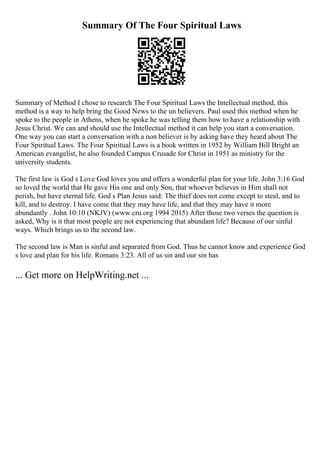 Summary Of The Four Spiritual Laws
Summary of Method I chose to research The Four Spiritual Laws the Intellectual method, this
method is a way to help bring the Good News to the un believers. Paul used this method when he
spoke to the people in Athens, when he spoke he was telling them how to have a relationship with
Jesus Christ. We can and should use the Intellectual method it can help you start a conversation.
One way you can start a conversation with a non believer is by asking have they heard about The
Four Spiritual Laws. The Four Spiritual Laws is a book written in 1952 by William Bill Bright an
American evangelist, he also founded Campus Crusade for Christ in 1951 as ministry for the
university students.
The first law is God s Love God loves you and offers a wonderful plan for your life. John 3:16 God
so loved the world that He gave His one and only Son, that whoever believes in Him shall not
perish, but have eternal life. God s Plan Jesus said: The thief does not come except to steal, and to
kill, and to destroy. I have come that they may have life, and that they may have it more
abundantly . John 10:10 (NKJV) (www.cru.org 1994 2015) After those two verses the question is
asked, Why is it that most people are not experiencing that abundant life? Because of our sinful
ways. Which brings us to the second law.
The second law is Man is sinful and separated from God. Thus he cannot know and experience God
s love and plan for his life. Romans 3:23. All of us sin and our sin has
... Get more on HelpWriting.net ...
 