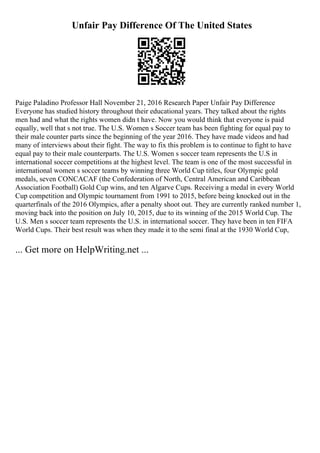 Unfair Pay Difference Of The United States
Paige Paladino Professor Hall November 21, 2016 Research Paper Unfair Pay Difference
Everyone has studied history throughout their educational years. They talked about the rights
men had and what the rights women didn t have. Now you would think that everyone is paid
equally, well that s not true. The U.S. Women s Soccer team has been fighting for equal pay to
their male counter parts since the beginning of the year 2016. They have made videos and had
many of interviews about their fight. The way to fix this problem is to continue to fight to have
equal pay to their male counterparts. The U.S. Women s soccer team represents the U.S in
international soccer competitions at the highest level. The team is one of the most successful in
international women s soccer teams by winning three World Cup titles, four Olympic gold
medals, seven CONCACAF (the Confederation of North, Central American and Caribbean
Association Football) Gold Cup wins, and ten Algarve Cups. Receiving a medal in every World
Cup competition and Olympic tournament from 1991 to 2015, before being knocked out in the
quarterfinals of the 2016 Olympics, after a penalty shoot out. They are currently ranked number 1,
moving back into the position on July 10, 2015, due to its winning of the 2015 World Cup. The
U.S. Men s soccer team represents the U.S. in international soccer. They have been in ten FIFA
World Cups. Their best result was when they made it to the semi final at the 1930 World Cup,
... Get more on HelpWriting.net ...
 