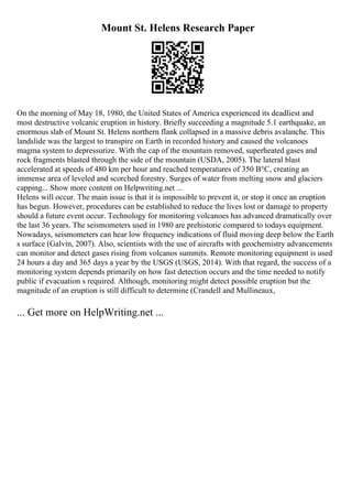 Mount St. Helens Research Paper
On the morning of May 18, 1980, the United States of America experienced its deadliest and
most destructive volcanic eruption in history. Briefly succeeding a magnitude 5.1 earthquake, an
enormous slab of Mount St. Helens northern flank collapsed in a massive debris avalanche. This
landslide was the largest to transpire on Earth in recorded history and caused the volcanoes
magma system to depressurize. With the cap of the mountain removed, superheated gases and
rock fragments blasted through the side of the mountain (USDA, 2005). The lateral blast
accelerated at speeds of 480 km per hour and reached temperatures of 350 В°C, creating an
immense area of leveled and scorched forestry. Surges of water from melting snow and glaciers
capping... Show more content on Helpwriting.net ...
Helens will occur. The main issue is that it is impossible to prevent it, or stop it once an eruption
has begun. However, procedures can be established to reduce the lives lost or damage to property
should a future event occur. Technology for monitoring volcanoes has advanced dramatically over
the last 36 years. The seismometers used in 1980 are prehistoric compared to todays equipment.
Nowadays, seismometers can hear low frequency indications of fluid moving deep below the Earth
s surface (Galvin, 2007). Also, scientists with the use of aircrafts with geochemistry advancements
can monitor and detect gases rising from volcanos summits. Remote monitoring equipment is used
24 hours a day and 365 days a year by the USGS (USGS, 2014). With that regard, the success of a
monitoring system depends primarily on how fast detection occurs and the time needed to notify
public if evacuation s required. Although, monitoring might detect possible eruption but the
magnitude of an eruption is still difficult to determine (Crandell and Mullineaux,
... Get more on HelpWriting.net ...
 