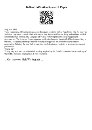Italian Unification Research Paper
Italy Post 1815
There were many different empires on the European continent before Napoleon s rule. As many as
20 Italian city states existed, all of which were tiny. Before unification, Italy had not been unified
since the Roman Empire. The Congress of Vienna restored pre Napoleonic independent
governments. The Austrian Empire opposed unification because it controlled Northeastern Italy at
the time. The papacy (the Pope and the church) also opposed unification because it feared
persecution. Whether the new Italy would be a confederation, a republic, or a monarchy was not
yet decided.
Young Italy
Young Italy was a secret nationalistic society inspired by the French revolution. It was made up of
the middle class and intellectuals. It was constantly
... Get more on HelpWriting.net ...
 