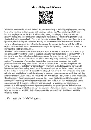 Masculinity And Women
What does it mean to be male or female? To you, masculinity is probably playing sports, drinking
beer while watching football games, and wearing a suit and tie. Masculinity is probably short
hair and bulging muscles. To you, femininity is probably dressing up in fancy dresses and
jewelry, putting on a face of makeup, and going to the nail salon. Femininity is probably long,
flowing hair and a slender body. This is not the truth, however. These images have been fed to us
by society since the day we were born. Society has created these idealistic men and women. A
world in which the men go to work at the factory and the women stay home with the children.
Genderroles have been forced on almost everything in life by society. From clothes to jobs,... Show
more content on Helpwriting.net ...
Whis is it considered humorous when men dress up as women or women dress up as men? Why
is it considered wrong for a person of a certain gender to wear the clothing of another? Why is it
that these people these other human beings are taunted for being themselves? The answer to
that is simple. These innocent actions are perceived as disgusting and wrong in the eyes of
society. The arrogance of society has prevented us from pursuing something that would
guarantee happiness. They would rather ridicule us than allow us to disturb their perfect little
world. Thousands of us hide away in the shadows of anxiety instead of revealing our true self
because we know how society would react. They would reject us and isolate us until we revert
back to a state of reservation. There is still have hope, however. In the past few years, many male
celebrity role models have revealed to dress up in women s clothes or take on a role in which they
act more feminine. Jaden Smith, the son of Will and Jada Pinkett Smith, is one of these role models.
Despite mockery from the media and supposed fans , Jaden has broken past the boundaries of
stereotypical fashion by becoming the new face of Louis Vuitton. He was photographed for the
spring/summer 2016 women s collection wearing a skirt. He represents our generation; a
generation in which people are free of gender questioning and promulgations. Jaden has even
overcome the disapproval of his father, who originally told him you cannot wear a skirt because he
believed that no one would let their children dress like him and feared that his son would be
outcasted by the
... Get more on HelpWriting.net ...
 