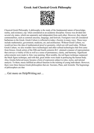 Greek And Classical Greek Philosophy
Classical Greek Philosophy A philosophy is the study of the fundamental nature of knowledge,
reality, and existence, esp. when considered as an academic discipline. Greece was divided into
several city states, which ran separately and independent from each other. However, they shared
commonalities, such as common ancestry, language, and festivals. Foreigners were all considered
barbarians to the Greek. Greek Culture is reflected in today s Society in many ways. These ways
include mathematics, government, medicine, art, and architecture. Without Greek Culture, we
would not have the idea of mathematical proof or geometry, which are still used today. Without
Greek Culture, we also wouldn t have technologies and other refined technologies that first came
from Greece. Greek artists of the fifth and fourth centuries B.C. attained a manner of representation
that conveys a vitality of life as well as a sense of permanence, clarity, and harmony. Significant
achievements were made in Attic vase painting. Most notably, the red figure technique surpassed
the black figure technique, and with that, great strides were made in portraying the human body.
Also, Greeks believed music became a form of expression subject to rules, styles, and rational
analysis. To them, music fulfilled an ethical function in the training of young individuals. However,
there were three famous Greek philosophies that are: Socrates, Plato, and Aristotle. The beginnings
of philosophers are that
... Get more on HelpWriting.net ...
 