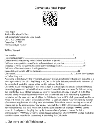 Corrections Final Paper
Final Paper
Student ID: Maya DeNola
California State University Long Beach
CRJU 303 Corrections
December 12, 2012
Professor: Ryan Fischer
Table of Content
Introduction.....................................................................................................2
Historical perspective .........................................................................................5
Current Policy surrounding mental health treatment in prisons.........................................7
Evidence to support the current/historical correctional approaches....................................9
Evidence to refute the current/historical correctional approaches.....................................10
Evidence of innovative correctional approaches.........................................................11
Suggested approach to address the issue .................................................................12
Conclusion....................................................................................................13 ... Show more content
on Helpwriting.net ...
According to the study, by the Treatment Advocacy Center, psychiatric beds are now available at a
level equivalent to that of 1850 (Torrey et al., 2012), the point in history at which the treatment of
the mentally ill started to change with a shift to state run facilities.
One of the major consequences of this crisis is seen in jails and prisons around the nation that are
increasingly populated by individuals with untreated mental illness, with some facilities reporting
that one third or more of their inmates are severely mentally ill. (Torrey et al., 2012. p. 6). One
measure of the social and economic costs of this systemic failure is the remarkably high rate of
recidivism and the associated social fallout. In California close to 80% of all persons released from
prison will return to a state of incarceration within 1 3 years of release. An overwhelming number
of these returning inmates are doing so as a function of their failure to meet or carry out terms of
release, not for the commission of new crimes (Maxwell Royo, 2005). Economically speaking, a
person incarcerated in a State Prison in California costs the state on average $49,000 a year to
house, feed and protect. Amplify that by the latest number of prisoners in state facilities,
approximately 119,000 and we arrive at the staggering figure of $5,831,000,000, wasted funds that
could have been spent in the community. Considering that California
... Get more on HelpWriting.net ...
 