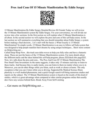 Pros And Cons Of 15 Minute Manifestation By Eddie Sergey
15 Minute Manifestation By Eddie Sergey Detailed Review Hi Friends Today we will review
the 15 Minute Manifestation system By Eddie Sergey. For your convenience, we will divide our
review into a few sections: In the first section we will explain what 15 Minute Manifestation is
all about. In the second section we will explore the pros and cons of this self help course. In the
last section we will summarize everything that you should remember about Eddie Sergey s system
before making a final decision... Let s start with the basics :) What Exactly is 15 Minute
Manifestation? In simple words, 15 Minute Manifestation is an easy to follow self help system that
was designed to help people manifest their dreams by using unique techniques... Show more content
on Helpwriting.net ...
Called Deep Sleep Now , this track uses delta waves to help you fully relax and have a fantastic
sleep. These are just the basics of the 15 Minute Manifestation system. For more details about
the different tracks and the ideas behind this self help program, please ZZZcheck this pageZZZ.
Now, let s talk about the pros and cons... The Pros And Cons Of 15 Minute Manifestation The
Pros Small Time Investment As the name suggests, it takes only 15 minutes each day to listen to
these tracks. And because they re audio tracks, you can listen to them no matter where you re at.
Moreover, you can do other things while you listen, such as work or chores at home. The only
exception is that you can t listen while you re driving. Supported By Medical Science Brain
plasticity is a well studied phenomena, and a quick Google search will bring numerous studies and
reports on the subject. The 15 Minute Manifestation system is based on the results of this kind of
studies, which is a great advantage when compared to other similar programs online that usually
don t have any science behind them. Break Away From Self Limiting
... Get more on HelpWriting.net ...
 