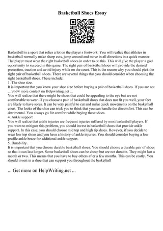 Basketball Shoes Essay
Basketball is a sport that relies a lot on the player s footwork. You will realize that athletes in
basketball normally make sharp cuts, jump around and move in all directions in a quick manner.
The player must wear the right basketball shoes in order to do this. This will give the player a god
opportunity to succeed in this game. The right pair of basketballshoes will provide the desired
protection, traction and avoid injury while on the court. This is the reason why you should pick the
right pair of basketball shoes. There are several things that you should consider when choosing the
right basketball shoes. These include:
1. The shoe size.
It is important that you know your shoe size before buying a pair of basketball shoes. If you are not
... Show more content on Helpwriting.net ...
You will realize that there might be shoes that could be appealing to the eye but are not
comfortable to wear. If you choose a pair of basketball shoes that does not fit you well, your feet
are likely to have sores. It can be very painful to cut and make quick movements on the basketball
court. The looks of the shoe can trick you to think that you can handle the discomfort. This can be
detrimental. You always go for comfort while buying these shoes.
4. Ankle support
You will realize that ankle injuries are frequent injuries suffered by most basketball players. If
you want to mitigate this problem, you should invest in basketball shoes that provide ankle
support. In this case, you should choose mid top and high tip shoes. However, if you decide to
wear low top shoes and you have a history of ankle injuries. You should consider buying a low
profile ankle brace for additional ankle support.
5. Durability.
It is important that you choose durable basketball shoes. You should choose a durable pair of shoes
so that it can last longer. Some basketball shoes can be cheap but are not durable. They might last a
month or two. This means that you have to buy others after a few months. This can be costly. You
should invest in a shoe that can support you throughout the basketball
... Get more on HelpWriting.net ...
 
