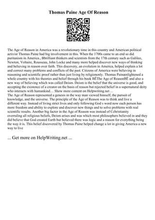 Thomas Paine Age Of Reason
The Age of Reason in America was a revolutionary time in this country and American political
activist Thomas Paine had big involvement in this. When the 1700s came to an end so did
puritanism in America., Bbrilliant thinkers and scientists from the 17th century such as Galileo,
Newton, Voltaire, Rousseau, John Locke and many more helped discover new ways of thinking
and believing in reason over faith. This discovery, an evolution in America, helped explain a lot
and correct many problems and conflicts of the past. Citizens of America were believing in
reasoning and scientific proof rather than just living by religiononly. Thomas Paineenlightened a
whole country with his theories and belief through his book ВЁThe Age of ReasonВЁ and also a
new way of believing which was called Deism. Deism is the belief that the universe is good, and
accepting the existence of a creator on the basis of reason but rejected belief in a supernatural deity
who interacts with humankind.... Show more content on Helpwriting.net ...
The Age of Reason represented a genesis in the way man viewed himself, the pursuit of
knowledge, and the universe. The principle of the Age of Reason was to think and live a
different way. Instead of living strict lives and only following God s word now each person has
more freedom and ability to explore and discover new things and to solve problems with real
scientific results. Another big factor in the Age of Reason was instead of Cchristianity
overruling all religious beliefs, Deism arises and was which most philosophers believed in and they
did believe that God created Earth but believed there was logic and a reason for everything being
the way it is. This belief discovered by Thomas Paine helped change a lot in giving America a new
way to live
... Get more on HelpWriting.net ...
 
