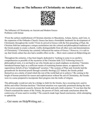 Essay on The Influence of Christianity on Ancient and...
The Influence of Christianity on Ancient and Modern Greece
Problems with format
?From the earliest establishment of Christian churches in Macedonia, Achaia, Epirus, and Crete, to
the expansion of the Orthodox Church, Greece has been a formidable landmark for development of
Christianity throughout the world.? From its arrival to Greece with the first preaching of Paul, the
Christian faith has undergone a unique assimilation into the cultural and philosophical traditions of
the Greek people to create a church, visibly distinguishable from all other sects and denominations
of Christianity.? Christianity has certainly influenced the nation of Greece.? However, it is safe to
say that Greek culture has also had a notable effect on the ... Show more content on Helpwriting.net
...
Throughout the centuries, it has been largely dedicated to ?seeking to come to as careful a
comprehension as possible of the mysteries of the Christian faith.?[1]? Following Greece?s
philosophical roots, it is not hard to see why Greeks put so much emphasis on doctrine.? Socrates
introduced human logic as a sufficient means of examining human nature, as opposed to the
superstitious beliefs of less ?enlightened? societies.? The systems of Plato and Aristotle laid the
groundwork for doctrinal proofs through scientific theology.[2]? Indeed, the Greeks prided
themselves on a clarity of mind which the rest of the world had yet to achieve.? By coming to the
height of human potential for reason and sophistication without the aid of Christianity, the Greeks
were in a sense prepared to incorporate their progress into the truths of religion.
This philosophy would not only be a bridge to faith for the Greeks, but a recurring tool, used to
define and refine Christian doctrine.? Doctrinal attention was especially prominent during the time
of the seven ecumenical councils, between the fourth and early ninth centuries.? It was here that the
Church examined the nature of the Trinity, the person of Christ, and made conclusions about the
controversy of icons used in worship.? The councils made logic based conclusions, while attempting
to uphold the
... Get more on HelpWriting.net ...
 