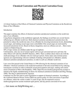 Chemical Castration and Physical Castration Essay
A Critical Analysis of the Effects of Chemical Castration and Physical Castration on the Recidivism
Rates of Sex Offenders
Introduction
This paper examines the effects of chemical castration and physical castration on the recidivism
rates of sex offenders.
Using theory integration or the multifactor approach, the findings reveal there are several factors
influencing sex offender recidivism. Both chemical castration and physical castration have the
potential to reduce the recidivism rates of sex offenders by lowering testosterone levels, diminishing
sexual urges, and making sexual urges more controllable if the sexual urges are motivated by
increased testosterone levels. Based on theory integration, most sex offences are not ... Show more
content on Helpwriting.net ...
44% of rape victims are children under the age of eighteen.
Unfortunately, only one out of sixteen rapists will ever get convicted and serve jail time; the
other fifteen will walk free (RAINN Statistics, 2003). There is debate about what to do with the
small percentage of sex offenders who do wind up in prison. Some states and criminal justice
agencies are experimenting with new methods of dealing with paroled sex offenders, namely
chemical castration and physical castration, in order to curb sex offender recidivism.
Laws were first passed in the United States in 1996 allowing for the chemical castration of sex
offenders. Chemical castration is the medicinal treatment of deviant sexual behavior by reducing
testosterone secretion in order to diminish sexual preoccupation and urges, making self control
easier (Treatment of Men with Paraphilia, 1998). Depo Provera (medroxyprogesterone acetate) is
named as the legally mandated drug of choice for chemical castration (Castration and Drug Therapy,
1999). The drug is administered by injection.
California was the first state to enact legislation in support of chemical castration. According to
the California Board of Prison Terms (2003) any person guilty of a first conviction of specified
sex offenses, where the victim is under 13 years of age, may be required to receive
medroxyprogesterone acetate treatment upon parole, and any person convicted of two such
... Get more on HelpWriting.net ...
 