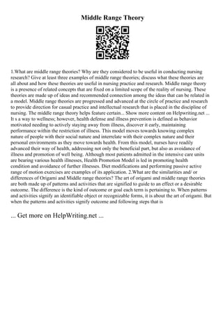Middle Range Theory
1.What are middle range theories? Why are they considered to be useful in conducting nursing
research? Give at least three examples of middle range theories; discuss what these theories are
all about and how these theories are useful in nursing practice and research. Middle range theory
is a presence of related concepts that are fixed on a limited scope of the reality of nursing. These
theories are made up of ideas and recommended connection among the ideas that can be related in
a model. Middle range theories are progressed and advanced at the circle of practice and research
to provide direction for casual practice and intellectual research that is placed in the discipline of
nursing. The middle range theory helps feature certain... Show more content on Helpwriting.net ...
It s a way to wellness; however, health defense and illness prevention is defined as behavior
motivated needing to actively staying away from illness, discover it early, maintaining
performance within the restriction of illness. This model moves towards knowing complex
nature of people with their social nature and interrelate with their complex nature and their
personal environments as they move towards health. From this model, nurses have readily
advanced their way of health, addressing not only the beneficial part, but also as avoidance of
illness and promotion of well being. Although most patients admitted in the intensive care units
are bearing various health illnesses, Health Promotion Model is led in promoting health
condition and avoidance of further illnesses. Diet modifications and performing passive active
range of motion exercises are examples of its application. 2.What are the similarities and/ or
differences of Origami and Middle range theories? The art of origami and middle range theories
are both made up of patterns and activities that are signified to guide to an effect or a desirable
outcome. The difference is the kind of outcome or goal each term is pertaining to. When patterns
and activities signify an identifiable object or recognizable forms, it is about the art of origami. But
when the patterns and activities signify outcome and following steps that is
... Get more on HelpWriting.net ...
 