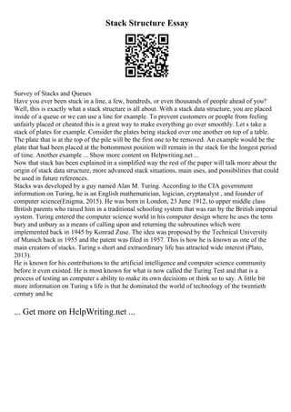 Stack Structure Essay
Survey of Stacks and Queues
Have you ever been stuck in a line, a few, hundreds, or even thousands of people ahead of you?
Well, this is exactly what a stack structure is all about. With a stack data structure, you are placed
inside of a queue or we can use a line for example. To prevent customers or people from feeling
unfairly placed or cheated this is a great way to make everything go over smoothly. Let s take a
stack of plates for example. Consider the plates being stacked over one another on top of a table.
The plate that is at the top of the pile will be the first one to be removed. An example would be the
plate that had been placed at the bottommost position will remain in the stack for the longest period
of time. Another example ... Show more content on Helpwriting.net ...
Now that stack has been explained in a simplified way the rest of the paper will talk more about the
origin of stack data structure, more advanced stack situations, main uses, and possibilities that could
be used in future references.
Stacks was developed by a guy named Alan M. Turing. According to the CIA government
information on Turing, he is an English mathematician, logician, cryptanalyst , and founder of
computer science(Enigma, 2015). He was born in London, 23 June 1912, to upper middle class
British parents who raised him in a traditional schooling system that was ran by the British imperial
system. Turing entered the computer science world in his computer design where he uses the term
bury and unbury as a means of calling upon and returning the subroutines which were
implemented back in 1945 by Konrad Zuse. The idea was proposed by the Technical University
of Munich back in 1955 and the patent was filed in 1957. This is how he is known as one of the
main creators of stacks. Turing s short and extraordinary life has attracted wide interest (Plato,
2013).
He is known for his contributions to the artificial intelligence and computer science community
before it even existed. He is most known for what is now called the Turing Test and that is a
process of testing an computer s ability to make its own decisions or think so to say. A little bit
more information on Turing s life is that he dominated the world of technology of the twentieth
century and he
... Get more on HelpWriting.net ...
 