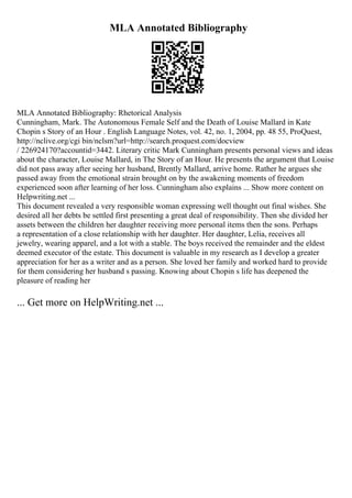 MLA Annotated Bibliography
MLA Annotated Bibliography: Rhetorical Analysis
Cunningham, Mark. The Autonomous Female Self and the Death of Louise Mallard in Kate
Chopin s Story of an Hour . English Language Notes, vol. 42, no. 1, 2004, pp. 48 55, ProQuest,
http://nclive.org/cgi bin/nclsm?url=http://search.proquest.com/docview
/ 226924170?accountid=3442. Literary critic Mark Cunningham presents personal views and ideas
about the character, Louise Mallard, in The Story of an Hour. He presents the argument that Louise
did not pass away after seeing her husband, Brently Mallard, arrive home. Rather he argues she
passed away from the emotional strain brought on by the awakening moments of freedom
experienced soon after learning of her loss. Cunningham also explains ... Show more content on
Helpwriting.net ...
This document revealed a very responsible woman expressing well thought out final wishes. She
desired all her debts be settled first presenting a great deal of responsibility. Then she divided her
assets between the children her daughter receiving more personal items then the sons. Perhaps
a representation of a close relationship with her daughter. Her daughter, Lelia, receives all
jewelry, wearing apparel, and a lot with a stable. The boys received the remainder and the eldest
deemed executor of the estate. This document is valuable in my research as I develop a greater
appreciation for her as a writer and as a person. She loved her family and worked hard to provide
for them considering her husband s passing. Knowing about Chopin s life has deepened the
pleasure of reading her
... Get more on HelpWriting.net ...
 