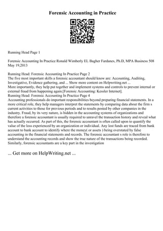 Forensic Accounting in Practice
Running Head Page 1
Forensic Accounting In Practice Ronald Wimberly EL Bagher Fardanes, Ph.D, MPA Business 508
May 19,2013
Running Head: Forensic Accounting In Practice Page 2
The five most important skills a forensic accountant should know are: Accounting, Auditing,
Investigative, Evidence gathering, and ... Show more content on Helpwriting.net ...
More importantly, they help put together and implement systems and controls to prevent internal or
external fraud from happening again.[Forensic Accounting: Kessler Internet].
Running Head: Forensic Accounting In Practice Page 4
Accounting professionals do important responsibilities beyond preparing financial statements. In a
more critical role, they help managers interpret the statements by comparing data about the firm s
current activities to those for previous periods and to results posted by other companies in the
industry. Fraud, by its very nature, is hidden in the accounting systems of organizations and
therefore a forensic accountant is usually required to unravel the transaction history and reveal what
has actually occurred. As part of this, the forensic accountant is often called upon to quantify the
value of the loss experienced by an organization or individual. Any lost funds are traced from bank
account to bank account to identify where the money( or assets ) being overstated by false
accounting in the financial statements and records. The forensic accountant s role is therefore to
understand the accounting records and show the true nature of the transactions being recorded.
Similarly, forensic accountants are a key part in the investigation
... Get more on HelpWriting.net ...
 