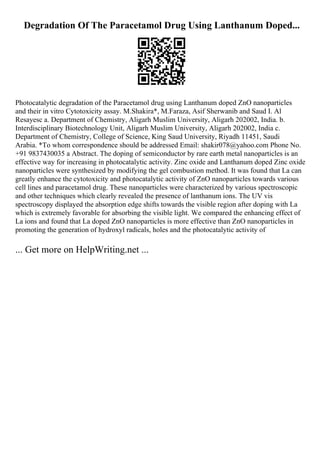 Degradation Of The Paracetamol Drug Using Lanthanum Doped...
Photocatalytic degradation of the Paracetamol drug using Lanthanum doped ZnO nanoparticles
and their in vitro Cytotoxicity assay. M.Shakira*, M.Faraza, Asif Sherwanib and Saud I. Al
Resayesc a. Department of Chemistry, Aligarh Muslim University, Aligarh 202002, India. b.
Interdisciplinary Biotechnology Unit, Aligarh Muslim University, Aligarh 202002, India c.
Department of Chemistry, College of Science, King Saud University, Riyadh 11451, Saudi
Arabia. *To whom correspondence should be addressed Email: shakir078@yahoo.com Phone No.
+91 9837430035 a Abstract. The doping of semiconductor by rare earth metal nanoparticles is an
effective way for increasing in photocatalytic activity. Zinc oxide and Lanthanum doped Zinc oxide
nanoparticles were synthesized by modifying the gel combustion method. It was found that La can
greatly enhance the cytotoxicity and photocatalytic activity of ZnO nanoparticles towards various
cell lines and paracetamol drug. These nanoparticles were characterized by various spectroscopic
and other techniques which clearly revealed the presence of lanthanum ions. The UV vis
spectroscopy displayed the absorption edge shifts towards the visible region after doping with La
which is extremely favorable for absorbing the visible light. We compared the enhancing effect of
La ions and found that La doped ZnO nanoparticles is more effective than ZnO nanoparticles in
promoting the generation of hydroxyl radicals, holes and the photocatalytic activity of
... Get more on HelpWriting.net ...
 