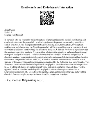 Exothersmic And Endothermic Interaction
AlmaOlguin
Period:5
Science Fair Research
In our daily life, we constantly have interactions of chemical reactions, such as endothermic and
exothermic reactions. In general all chemical reactions are important to our society to achieve
certain activities. Some examples are smelting iron,making class, burning fuels,brewing beer,
making wine and cheese, and etc. Most importantly I will be researching what are exothermic and
endothermic reactions and how they can affect our daily life. Chemical reactions is a process when
the reactants convert to products. A reactant is a substance that goes in to a chemical reactionand
undergoes change is a reactant. The final substance of the chemical reaction is the product. A
chemical reaction rearranges the molecular structure of a substance. Substances are either chemical
elements or compounds(Treichel and Kotz). Chemical reactions either result of chemical bonds
forming or breaking. Chemical reactions are distinguished by the following four ways(Shukla). The
first way a chemical reaction is distinguished is the physical state of the reactants and the products
to see if all the substances are in the same physical state or in a different physical state. The two
types of chemical reactions to distinguish the physical state are homogeneous reaction or
heterogeneous reaction. The second way to identify a chemical reaction is the type /nature of the
chemical. Some examples are synthesis reactions,Decomposition reactions,
... Get more on HelpWriting.net ...
 